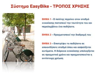 Σύστημα EasyBike - ΤΡΟΠΟΣ ΧΡΗΣΗΣ

            ΒΗΜΑ 1 - Ο πολίτης πηγαίνει στον σταθμό
            ενοικίασης πιστοποιεί την ταυτότητα του και
            παραλαμβάνει ένα ποδήλατο.


            ΒΗΜΑ 2 – Πραγματοποιεί την διαδρομή του


            ΒΗΜΑ 3 – Επιστρέφει το ποδήλατο σε
            οποιονδήποτε σταθμό όπου και ασφαλίζεται
            αυτόματα. Η διάρκεια ενοικίασης υπολογίζεται
            σε πραγματικό χρόνο και πραγματοποιείται η
            αντίστοιχη χρέωση
 
