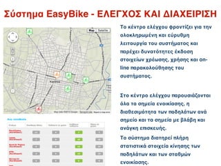 Σύστημα EasyBike - ΕΛΕΓΧΟΣ ΚΑΙ ΔΙΑΧΕΙΡΙΣΗ
                      Το κέντρο ελέγχου φροντίζει για την
                      ολοκληρωμένη και εύρυθμη
                      λειτουργία του συστήματος και
                      παρέχει δυνατότητες έκδοση
                      στοιχείων χρέωσης, χρήσης και on-
                      line παρακολούθησης του
                      συστήματος.


                      Στο κέντρο ελέγχου παρουσιάζονται
                      όλα τα σημεία ενοικίασης, η
                      διαθεσιμότητα των ποδηλάτων ανά
                      σημείο και τα σημεία με βλάβη και
                      ανάγκη επισκευής.
                      Το σύστημα διατηρεί πλήρη
                      στατιστικά στοιχεία κίνησης των
                      ποδηλάτων και των σταθμών
                      ενοικίασης.
 