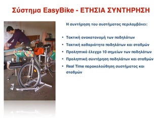 Σύστημα EasyBike - ΕΤΗΣΙΑ ΣΥΝΤΗΡΗΣΗ
              Η συντήρηση του συστήματος περιλαμβάνει:


            • Τακτική ανακατανομή των ποδηλάτων
            • Τακτική καθαριότητα ποδηλάτων και σταθμών
            • Προληπτικό έλεγχο 10 σημείων των ποδηλάτων
            • Προληπτική συντήρηση ποδηλάτων και σταθμών
            • Real Time παρακολούθηση συστήματος και
              σταθμών
 