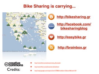 Bike Sharing is carrying...

                                                        http://bikesharing.gr

                                                        http://facebook.com/
                                                          bikesharingblog

                                                         http://easybike.gr


                                                          http://brainbox.gr



              ★   http://www.ﬂickr.com/photos/travel_aﬁcionado/


              ★   http://www.ﬂickr.com/photos/terryfreedman/

Credits:      ★   http://maps.google.com/maps/ms?ie=UTF8&hl=en&om=1&msa=0&msid=104
 