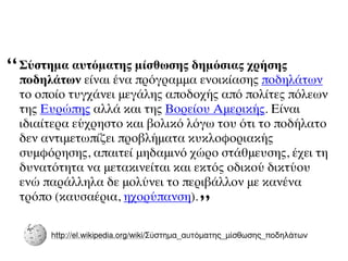 “   Σύστημα αυτόματης μίσθωσης δημόσιας χρήσης
    ποδηλάτων είναι ένα πρόγραμμα ενοικίασης ποδηλάτων
    το οποίο τυγχάνει μεγάλης αποδοχής από πολίτες πόλεων
    της Ευρώπης αλλά και της Βορείου Αμερικής. Είναι
    ιδιαίτερα εύχρηστο και βολικό λόγω του ότι το ποδήλατο
    δεν αντιμετωπίζει προβλήματα κυκλοφοριακής
    συμφόρησης, απαιτεί μηδαμινό χώρο στάθμευσης, έχει τη
    δυνατότητα να μετακινείται και εκτός οδικού δικτύου
    ενώ παράλληλα δε μολύνει το περιβάλλον με κανένα
    τρόπο (καυσαέρια, ηχορύπανση).
                                              ”
         http://el.wikipedia.org/wiki/Σύστηµα_αυτόµατης_µίσθωσης_ποδηλάτων
 