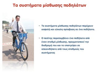 Τα συστήματα μίσθωσης ποδηλάτων



           • Τα συστήματα μίσθωσης ποδηλάτων παρέχουν
             ασφαλή και εύκολη πρόσβαση σε ένα ποδήλατο.


           • Ο πολίτης παραλαμβάνει ένα ποδήλατο από
             έναν σταθμό μίσθωσης, πραγματοποιεί την
             διαδρομή του και το επιστρέφει σε
             οποιονδήποτε από τους σταθμούς του
             συστήματος
 