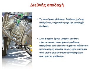 Διεθνής αποδοχή


  • Τα συστήματα μίσθωσης δημόσιας χρήσης
    ποδηλάτων, τυγχάνουν μεγάλης αποδοχής
    διεθνώς.




  • Στην Ευρώπη έχουν υπάρξει μεγάλες
    εγκαταστάσεις συστημάτων μίσθωσης
    ποδηλάτων εδώ και αρκετά χρόνια. Μάλιστα οι
    περισσότερες μεγάλες πόλεις έχουν περάσει
    στην 2η και 3η γενιά αυτοματοποιημένων
    συστημάτων μίσθωσης.
 