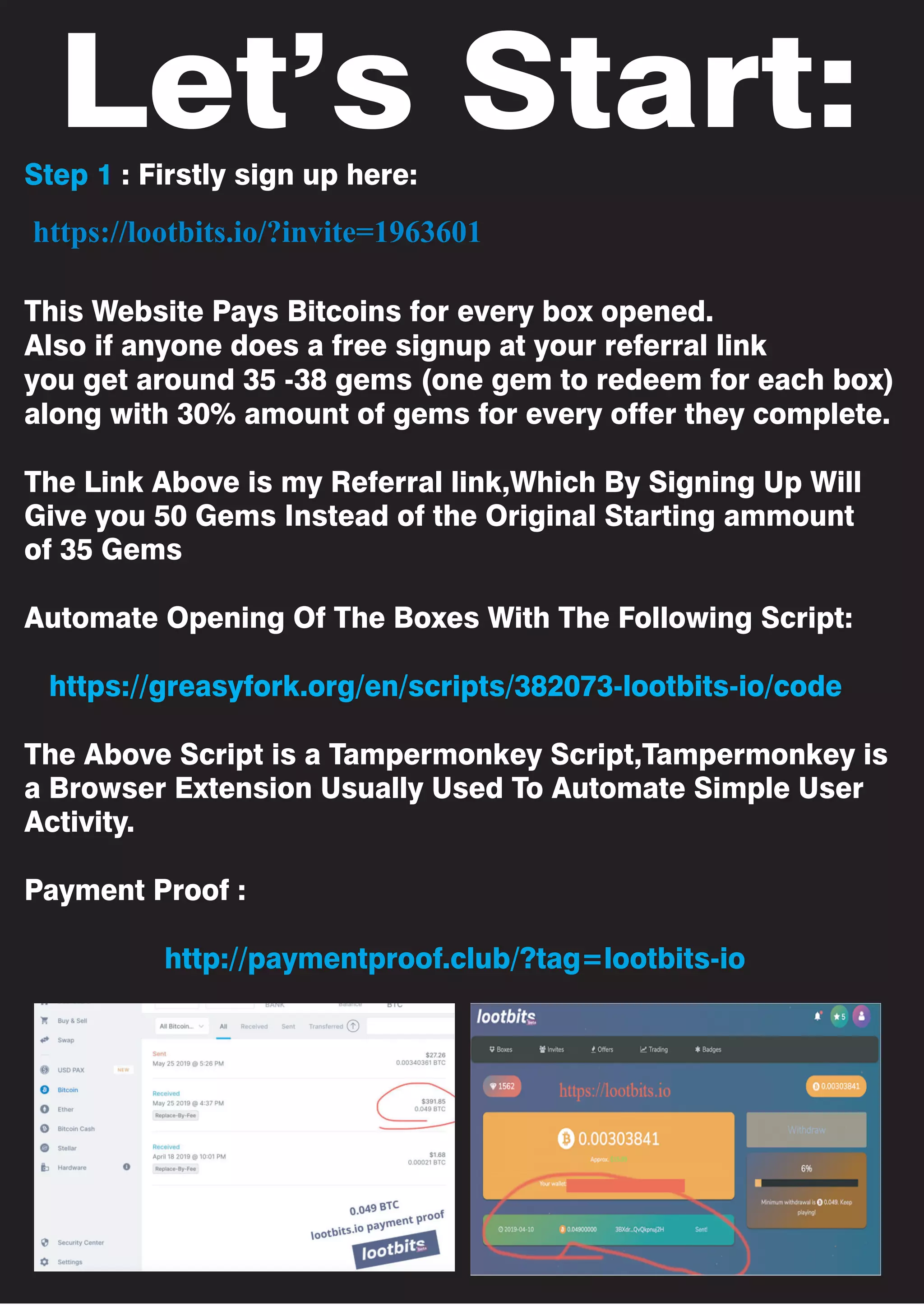 Let’s Start:
Step 1 : Firstly sign up here:
This Website Pays Bitcoins for every box opened.
Also if anyone does a free signup at your referral link
you get around 35 -38 gems (one gem to redeem for each box)
along with 30% amount of gems for every offer they complete.
The Link Above is my Referral link,Which By Signing Up Will
Give you 50 Gems Instead of the Original Starting ammount
of 35 Gems
Automate Opening Of The Boxes With The Following Script:
https://greasyfork.org/en/scripts/382073-lootbits-io/code
The Above Script is a Tampermonkey Script,Tampermonkey is
a Browser Extension Usually Used To Automate Simple User
Activity.
Payment Proof :
http://paymentproof.club/?tag=lootbits-io
https://lootbits.io/?invite=1963601
 