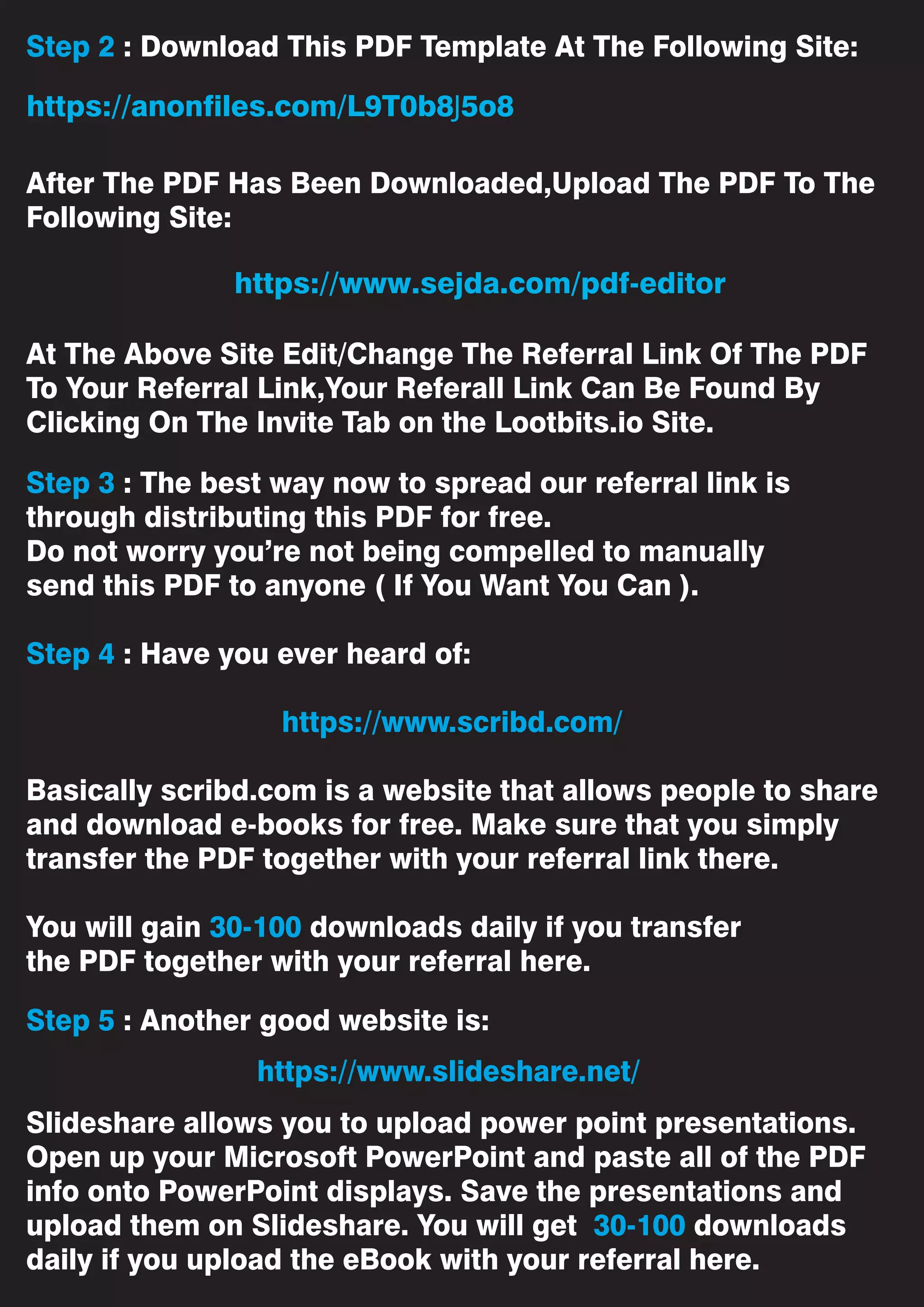 Step 2 : Download This PDF Template At The Following Site:
After The PDF Has Been Downloaded,Upload The PDF To The
Following Site:
At The Above Site Edit/Change The Referral Link Of The PDF
To Your Referral Link,Your Referall Link Can Be Found By
Clicking On The Invite Tab on the Lootbits.io Site.
Step 3 : The best way now to spread our referral link is
through distributing this PDF for free.
Do not worry you’re not being compelled to manually
send this PDF to anyone ( If You Want You Can ).
Step 4 : Have you ever heard of:
https://www.scribd.com/
Basically scribd.com is a website that allows people to share
and download e-books for free. Make sure that you simply
transfer the PDF together with your referral link there.
You will gain 30-100 downloads daily if you transfer
the PDF together with your referral here.
Step 5 : Another good website is:
Slideshare allows you to upload power point presentations.
Open up your Microsoft PowerPoint and paste all of the PDF
info onto PowerPoint displays. Save the presentations and
upload them on Slideshare. You will get 30-100 downloads
daily if you upload the eBook with your referral here.
https://www.slideshare.net/
https://www.sejda.com/pdf-editor
https://anonfiles.com/L9T0b8J5o8
 