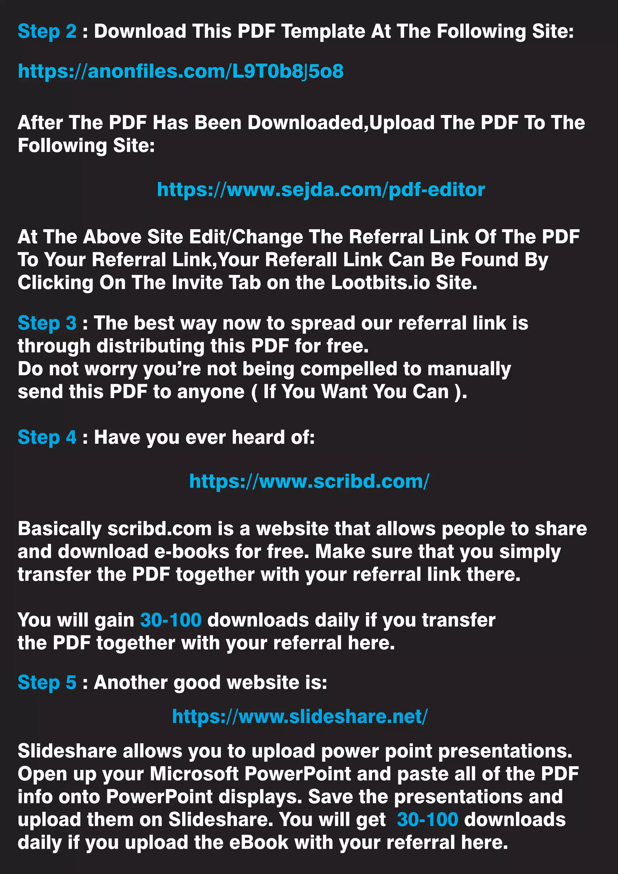 Step 2 : Download This PDF Template At The Following Site:
After The PDF Has Been Downloaded,Upload The PDF To The
Following Site:
At The Above Site Edit/Change The Referral Link Of The PDF
To Your Referral Link,Your Referall Link Can Be Found By
Clicking On The Invite Tab on the Lootbits.io Site.
Step 3 : The best way now to spread our referral link is
through distributing this PDF for free.
Do not worry you’re not being compelled to manually
send this PDF to anyone ( If You Want You Can ).
Step 4 : Have you ever heard of:
Basically scribd.com is a website that allows people to share
and download e-books for free. Make sure that you simply
transfer the PDF together with your referral link there.
You will gain 30-100 downloads daily if you transfer
the PDF together with your referral here.
Step 5 : Another good website is:
Slideshare allows you to upload power point presentations.
Open up your Microsoft PowerPoint and paste all of the PDF
info onto PowerPoint displays. Save the presentations and
upload them on Slideshare. You will get 30-100 downloads
daily if you upload the eBook with your referral here.
https://www.slideshare.net/
https://www.sejda.com/pdf-editor
https://anonfiles.com/L9T0b8J5o8
https://www.scribd.com/
 