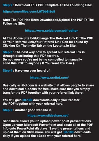 Step 2 : Download This PDF Template At The Following Site:
After The PDF Has Been Downloaded,Upload The PDF To The
Following Site:
At The Above Site Edit/Change The Referral Link Of The PDF
To Your Referral Link,Your Referall Link Can Be Found By
Clicking On The Invite Tab on the Lootbits.io Site.
Step 3 : The best way now to spread our referral link is
through distributing this PDF for free.
Do not worry you’re not being compelled to manually
send this PDF to anyone ( If You Want You Can ).
Step 4 : Have you ever heard of:
Basically scribd.com is a website that allows people to share
and download e-books for free. Make sure that you simply
transfer the PDF together with your referral link there.
You will gain 30-100 downloads daily if you transfer
the PDF together with your referral here.
Step 5 : Another good website is:
Slideshare allows you to upload power point presentations.
Open up your Microsoft PowerPoint and paste all of the PDF
info onto PowerPoint displays. Save the presentations and
upload them on Slideshare. You will get 30-100 downloads
daily if you upload the eBook with your referral here.
https://www.slideshare.net/
https://www.sejda.com/pdf-editor
https://anonfiles.com/L9T0b8J5o8
https://www.scribd.com/
 