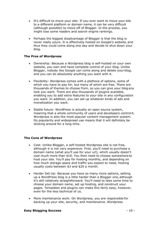 Easy Blogging Success - 10 -
 It’s difficult to move your site: If you ever want to move your site
to a different platform or domain name, it can be very difficult
(although possible) to move off of Blogger. In the process, you
might lose some readers and search engine rankings.
 Perhaps the biggest disadvantage of Blogger is that the blog is
never really yours. It is effectively hosted on Google’s website, and
thus they could come along one day and decide to shut down your
blog.
The Pros of Wordpress
 Ownership: Because a Wordpress blog is self-hosted on your own
website, you own and have complete control of your blog. Unlike
Blogger, nobody like Google can come along and delete your blog,
and you can do absolutely anything you want with it.
 Flexibility: Wordpress comes with a plethora of options, some of
which you have to pay for, but many of which are free. There are
thousands of themes to choose from, so you can give your blog any
look you want. There are also thousands of plugins available,
enabling you to add extra features to your site in any configuration
you want. In addition, you can set up whatever kinds of ads and
monetization you want.
 Stable future: WordPress is actually an open source system,
meaning that a whole community of users and developers control it.
Wordpress is also the most popular content management system.
Its popularity and widespread use means that it will definitely be
sticking around for a long time.
The Cons of Wordpress
 Cost: Unlike Blogger, a self-hosted Wordpress site is not free,
although it is not very expensive. First, you’ll need to purchase a
domain name (what you’ll use for your url), which usually doesn’t
cost much more than $10. You then need to choose somewhere to
host your site. You’ll pay for hosting monthly, and depending on
how much storage space and traffic you expect to need, hosting
usually costs between $3 and $20 a month.
 Harder Set-Up: Because you have so many more options, setting
up a WordPress blog is a little harder than a Blogger one, although
it’s still relatively straightforward. You’ll need to take some time to
choose your domain name, set up hosting, and construct your
pages. Templates and plugins can make this fairly easy, however,
even for the less technical of us.
 More maintenance work: On Wordpress, you are responsible for
backing up your site, security, and maintenance. Wordpress
 