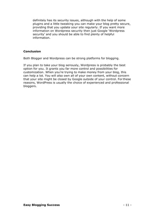 Easy Blogging Success - 11 -
definitely has its security issues, although with the help of some
plugins and a little tweaking you can make your blog pretty secure,
providing that you update your site regularly. If you want more
information on Wordpress security then just Google ‘Wordpress
security’ and you should be able to find plenty of helpful
information.
Conclusion
Both Blogger and Wordpress can be strong platforms for blogging.
If you plan to take your blog seriously, Wordpress is probably the best
option for you. It grants you far more control and possibilities for
customization. When you’re trying to make money from your blog, this
can help a lot. You will also own all of your own content, without concern
that your site might be closed by Google outside of your control. For these
reasons, WordPress is usually the choice of experienced and professional
bloggers.
 
