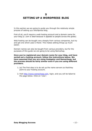 Easy Blogging Success - 12 -
5
SETTING UP A WORDPRESS BLOG
In this section we are going to guide you through the relatively simple
process of setting up a Wordpress blog.
First of all, you’ll require a web hosting account and a domain name for
your blog (a .com is ideal because it appeals to people across the globe)
Web hosting can be bought very cheaply from various companies, but try
and get one which uses C-Panel. This makes setting things up much
easier.
Domain names can also be bought from various providers, but for the
purposes of this guide we are going to be using Namcehap.
Once you’ve registered your domain name for your blog, and have
sorted out a hosting account, follow the instructions below. We
have assumed that you are using Hostgator and Namecheap, but
the process should be fairly similar even if you are using different
providers.
1. (a) The first step is to do set up the name servers so that they
point to your hosting account.
2. Visit http://www.namecheap.com, login, and you will be taken to
the page below. Click on ‘view’:
 