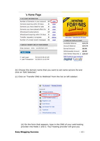 Easy Blogging Success - 13 -
(b) Choose the domain name that you want to set name servers for and
click on ‘Edit Selected.’
(c) Click on ‘Transfer DNS to Webhost’ from the list on left sidebar:
(d) On the form that appears, type in the DNS of your web hosting
provider into fields 1 and 2. Your hosting provider will give you
 