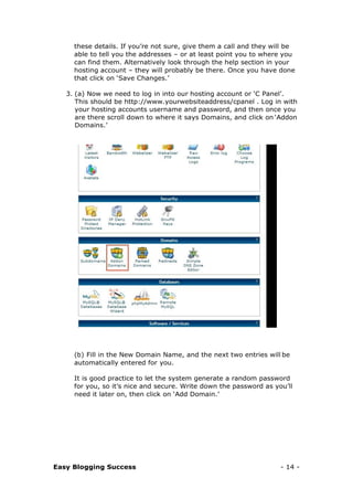 Easy Blogging Success - 14 -
these details. If you’re not sure, give them a call and they will be
able to tell you the addresses – or at least point you to where you
can find them. Alternatively look through the help section in your
hosting account – they will probably be there. Once you have done
that click on ‘Save Changes.’
3. (a) Now we need to log in into our hosting account or ‘C Panel’.
This should be http://www.yourwebsiteaddress/cpanel . Log in with
your hosting accounts username and password, and then once you
are there scroll down to where it says Domains, and click on ‘Addon
Domains.’
(b) Fill in the New Domain Name, and the next two entries will be
automatically entered for you.
It is good practice to let the system generate a random password
for you, so it’s nice and secure. Write down the password as you’ll
need it later on, then click on ‘Add Domain.’
 