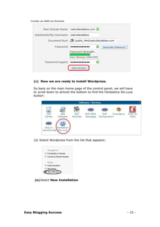 Easy Blogging Success - 15 -
(c) Now we are ready to install Wordpress.
So back on the main home page of the control panel, we will have
to scroll down to almost the bottom to find the Fantastico De Luxe
button:
(d) Select Wordpress from the list that appears:
(e) Select New Installation
 