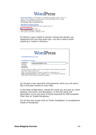 Easy Blogging Success - 16 -
(f) Where it says ‘install on domain’ choose the domain you
registered from the drop down box. You don’t need to enter
anything in ‘install in directory.’
(g) Choose a new username and password, which you will use to
log in and post content on your blog.
In the base configuration, choose the name you will post as, email
address, site name, and description. In the site name and
description, try to use some of those keywords for SEO purposes.
Then click on ‘Install Wordpress.’
(h) On the next screen click on ‘Finish Installation’ to complete the
install of Wordpress!
 