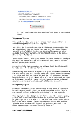 Easy Blogging Success - 17 -
(i) Check your installation worked correctly by going to your domain
name.
Wordpress Themes
Once you have set up your blog you should install a custom theme in
order to change the way that your blog looks.
You can do this from the Appearance > Themes section within side your
Wordpress Admin area (accessible from www.yoursite.com/wp-admin) -
just click on the ‘Add New’ button near the top of the page and either
upload a theme from your computer or choose from one of the options
already inside Wordpress.
There are thousands of Wordpress themes out there. Some cost money to
use and other themes are free, and there are a huge range of different
designs and layouts available.
Search Google for ‘Wordpress themes’ and you should be able to easily
find sites that offer Wordpress themes.
When looking for a theme it is important to spend a little time to seek out
the right one for your blog. Images, logos and text can be easily changed
– but make sure that you choose one with the right layout and features
because these are a little trickier to alter. You can of course pay someone
to design you a completely custom theme that matches your individual
requirements, however this is obviously a little more expensive.
Wordpress plugins
As well as Wordpress themes there are also a huge range of Wordpress
plugins available online. Plugins can add features to your site, make it
more search engine friendly, enhance the security of your blog, etc.
Once again, if you do a Google search then you should be able to quickly
gain an idea of the kinds of plugins that are available. Two essential
plugins to get you started are ‘All In One SEO Pack,’ which allows you to
quickly and easily do SEO (Search Engine Optimization), and ‘iThemes
Security’ which allows you to enhance the security of your blog. This
plugin was previously known as ‘Better WP Security.’
 
