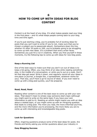 Easy Blogging Success - 18 -
6
HOW TO COME UP WITH IDEAS FOR BLOG
CONTENT
Content is at the heart of any blog. It’s what makes people read your blog
in the first place – and it’s what keeps people coming back to your blog
time and time again.
If you’re just starting a blog, you’re probably full of exciting ideas for
posts that you can’t wait to write (if you’re not, make sure that you’ve
chosen a subject you’re passionate about). Somewhere down the line,
whether it’s after 20 posts or 200, you’re probably going to be struggling
to come up with new ideas. It’s a problem that every writer faces.
Sometimes you just hit a rut in creativity. When you find yourself in these
moments, try the following tips to come up with ideas for new blog posts.
Keep a Running List
One of the best ways to make sure that you don’t run out of ideas is to
keep a list going. Often, you may think of an idea while reading something
else, in the middle of a conversation, or while you’re out on a walk. Don’t
let that idea get away! Write it down, and regularly record all your ideas in
one place (a journal, a Google Doc, a spreadsheet, whatever works for
you). That way, you’ll have a go-to source of ideas. If you ever need to
come up with a blog post quickly, you’ll be prepared.
Read, Read, Read
Reading other content is one of the best ways to come up with your own
ideas. That doesn’t mean to simply copy someone else’s topic (although
you might want to write on the same topic if you have your own
information to add to it). Reading an article might inspire you with an idea
about a related topic, or you might come up with an intriguing question
that leads to a blog post. The more you read, the more informed you’ll be,
and the more information you’re processing, the more likely you are to
come up with interesting and knowledgeable blog posts.
Look for Questions
Often, lingering questions produce some of the best ideas for posts. Are
friends and family asking you similar questions about your industry in
 