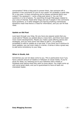 Easy Blogging Success - 19 -
conversation? Write a blog post to answer them. Has someone left a
question in the comments on one of your posts? It’s probably a great idea
for a new post. Is there something you’ve always wondered about your
subject? You guessed it – write a blog post about it. You can find
questions in a lot of places. Try searching through FAQ pages related to
your area of interest. Read other blogs and see if people in the comments
have questions, or if other bloggers are leaving anything unanswered.
Questions mean that there’s a need for information, and you can fill that
need.
Update an Old Post
Look back through your blog. Do you have any popular posts that you
could add to? Maybe you posted about a news item, and there have been
more recent developments. Maybe you made a post offering advice and
strategies, and you have some new ideas to add in. It’s perfectly
acceptable to add an update as a new post. If you think you’ll continue to
have updates, you can even make it a series. A series is also a great way
to add some consistency to your blog.
When in Doubt, Ask
Sometimes you can let ideas come to you. This is particularly true if you
have a decent amount of readers or followers on social media. If you’re
stuck for ideas, try reaching out to your followers with a tweet or
Facebook post asking what they want to know about. You might come up
with some great ideas, and you’re guaranteed to have at least one
interested reader.
 