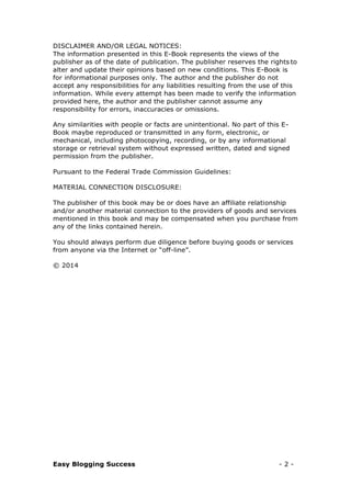 Easy Blogging Success - 2 -
DISCLAIMER AND/OR LEGAL NOTICES:
The information presented in this E-Book represents the views of the
publisher as of the date of publication. The publisher reserves the rights to
alter and update their opinions based on new conditions. This E-Book is
for informational purposes only. The author and the publisher do not
accept any responsibilities for any liabilities resulting from the use of this
information. While every attempt has been made to verify the information
provided here, the author and the publisher cannot assume any
responsibility for errors, inaccuracies or omissions.
Any similarities with people or facts are unintentional. No part of this E-
Book maybe reproduced or transmitted in any form, electronic, or
mechanical, including photocopying, recording, or by any informational
storage or retrieval system without expressed written, dated and signed
permission from the publisher.
Pursuant to the Federal Trade Commission Guidelines:
MATERIAL CONNECTION DISCLOSURE:
The publisher of this book may be or does have an affiliate relationship
and/or another material connection to the providers of goods and services
mentioned in this book and may be compensated when you purchase from
any of the links contained herein.
You should always perform due diligence before buying goods or services
from anyone via the Internet or “off-line”.
© 2014
 