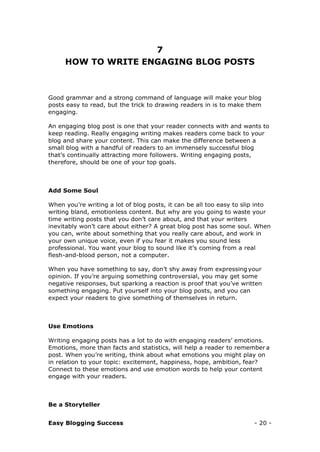 Easy Blogging Success - 20 -
7
HOW TO WRITE ENGAGING BLOG POSTS
Good grammar and a strong command of language will make your blog
posts easy to read, but the trick to drawing readers in is to make them
engaging.
An engaging blog post is one that your reader connects with and wants to
keep reading. Really engaging writing makes readers come back to your
blog and share your content. This can make the difference between a
small blog with a handful of readers to an immensely successful blog
that’s continually attracting more followers. Writing engaging posts,
therefore, should be one of your top goals.
Add Some Soul
When you’re writing a lot of blog posts, it can be all too easy to slip into
writing bland, emotionless content. But why are you going to waste your
time writing posts that you don’t care about, and that your writers
inevitably won’t care about either? A great blog post has some soul. When
you can, write about something that you really care about, and work in
your own unique voice, even if you fear it makes you sound less
professional. You want your blog to sound like it’s coming from a real
flesh-and-blood person, not a computer.
When you have something to say, don’t shy away from expressing your
opinion. If you’re arguing something controversial, you may get some
negative responses, but sparking a reaction is proof that you’ve written
something engaging. Put yourself into your blog posts, and you can
expect your readers to give something of themselves in return.
Use Emotions
Writing engaging posts has a lot to do with engaging readers’ emotions.
Emotions, more than facts and statistics, will help a reader to remember a
post. When you’re writing, think about what emotions you might play on
in relation to your topic: excitement, happiness, hope, ambition, fear?
Connect to these emotions and use emotion words to help your content
engage with your readers.
Be a Storyteller
 