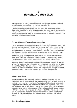 Easy Blogging Success - 22 -
8
MONETIZING YOUR BLOG
If you’re going to make money from your blog then you’ll need to think
carefully about exactly how you want to monetize it.
There are multiple ways you can do this, and how you monetize will
depend on your blog’s niche, how obtrusive you want any advertisements
to be, and how much money you want to make. In this section we are
going to outline some ways of monetizing a blog to help you figure out the
best way to start making money.
Pay per Click and Pay per Impression Ads
This is probably the most popular kind of monetization used on blogs. The
concept is pretty simple. For pay per click ads, you’ll earn money every
time someone clicks on the ad placed on your blog. You and the advertiser
will agree ahead of time on a cost per click, and you’ll find that products
and services that cost more usually correlate to a higher cost per click.
Predictably, pay per impression (sometimes also called cost per mile)
advertising pays you depending on the number of impressions (views)
your page gets. You’ll usually be paid for every 1,000 impressions.
Both pay per click and pay per impression ads can be banners or text ads.
As you can imagine, you’ll generate more money if you have lots of traffic
to your blog. Without a fair amount of visitors, you may only be making
pennies. It often takes time to build up a blog following though, so don’t
get discouraged if you’re not making good money immediately.
Direct Advertising
Direct advertising will look very similar to pay per click and pay per
impression ads to your readers, but it works differently for you. Instead of
earning money based on views or clicks, you sell advertising space at a
set price to advertisers. You and the advertiser will agree on a set price
and how long the ad will run for. If your blog has a lot of traffic, you can
negotiate for a higher price. You can often sell ads directly to advertisers,
but there are also marketplaces (such as BuySellAds) that can connect
you to advertisers. These marketplaces will usually take a commission,
though, so if you can work it out yourself, that’s generally the better
route.
 