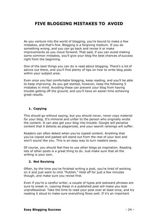 Easy Blogging Success - 24 -
FIVE BLOGGING MISTAKES TO AVOID
As you venture into the world of blogging, you’re bound to make a few
mistakes, and that’s fine. Blogging is a forgiving medium. If you do
something wrong, and you can go back and revise it or make
improvements as you move forward. That said, if you can avoid making
some common mistakes, you’ll give your blog the best chances of success
right from the beginning.
One of the best things you can do is read about blogging. There’s a lot of
advice out there, and you’ll find plenty of tips on how to write blog posts
within your subject area.
Even once you feel comfortable blogging, keep reading, and you’ll be able
to keep improving. As you get started, however, keep the following 5
mistakes in mind. Avoiding these can prevent your blog from having
trouble getting off the ground, and you’ll have an easier time achieving
great results.
1. Copying
This should go without saying, but you should never, never copy material
for your blog. It’s immoral and unfair to the person who originally wrote
the content. It can also get your blog into trouble. Google will penalize
content that it detects as plagiarized, and your search rankings will suffer.
Readers can often detect when you’ve copied content. Anything that
you’ve copied and pasted will stand out from the rest of your text and
won’t sound like you. This is an easy way to turn readers away.
Of course, you should feel free to use other blogs as inspiration. Reading
lots of other posts is a great thing to do. Just make sure that all the
writing is your own.
2. Not Revising
Often, by the time you’ve finished writing a post, you’re tired of working
on it and just want to click “Publish.” Hold off for just a few minutes
though, and make sure you revise first.
Even if you’re a careful writer, a couple of typos and awkward phrases are
sure to sneak in. Leaving these in a published post will make you look
unprofessional. Take the time to read your post over at least once, and try
reading it aloud to make sure everything flows well. If it’s an important
 