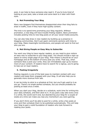 Easy Blogging Success - 25 -
post, it can help to have someone else read it. If you’re truly tired of
looking at your post, take a break and come back to it later with fresh
eyes.
3. Not Promoting Your Blog
Many new bloggers find themselves disappointed when their blog fails to
draw in traffic, even if they have high-quality content.
The trick is to spend time promoting your blog regularly. Without
promotion, a new blog will have trouble finding readers. Basic promotion
includes posting links to new blog posts on all your social media accounts.
You can also help draw in new readers by building up a presence in
blogging communities. Don’t just spam comments sections with links to
your blog. Make meaningful contributions, and people will want to find out
who you are.
4. Not Giving People an Easy Way to Subscribe
You want your blog to have regular readers, so you need to give visitors
an easy way to subscribe to your blog posts. You should include a sign-up
space on every single page of your blog. That means it should be on your
homepage and at the bottom of every post you write. That way, when
someone likes a post your write, they can immediately sign up to receive
more of your content. If readers have to search for a signup, you’re going
to lose out on loyal readers.
5. Posting Irregularly
Posting regularly is one of the best ways to maintain contact with your
readers and keep them engaged with your blog. It will also help you to
generate more revenue from ads.
It can be tricky to stick to a schedule at first, but you’ll get used to it as
you go. There’s no single perfect schedule, but you should probably be
posting at least once a week.
When you start your blog, decide on a schedule, work time for writing into
your daily schedule, and then stick to it. If you post a day late every once
in a while, the world won’t end, but abandoning your blog for a couple of
weeks at a time can make you lose any momentum you were gaining.
If you don’t think you’ll be able to post for a while, write a few posts at
once and then schedule them to be published automatically. This will help
your blog to gain a solid foundation of readers who look forward to
reading your posts.
 