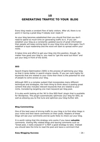 Easy Blogging Success - 26 -
10
GENERATING TRAFFIC TO YOUR BLOG
Every blog needs a constant flow of daily visitors. After all, there is no
point in having a great blog if nobody ever reads it!
As your blog becomes established then you should find that you don’t
need to spend so much time on generating traffic to it. If you can
establish your blog as a constantly updated source of great information
then people will keep coming back to your blog time and time again. You’ll
establish a loyal readership and the word will start to spread within your
niche.
It takes time and effort to get your blog into this position, though. No
matter how good your blog is, you need to “get the word out there” and
put your blog in front of the world.
SEO
Search Engine Optimization (SEO) is the process of optimizing your blog
so that it ranks better in search engine results. If you can rank highly for
keywords that are related to your niche then there is the potential for a lot
of people to come across your blog.
Although SEO is a complex subject that incorporates many different
techniques and strategies, the main thing to think about is posting great
content that also includes relevant keywords that are related to your
niche. Considering targeting one main keyword per blog post.
It is also worth looking at the ‘All In One SEO Pack’ plugin that is available
for Wordpress. This plugin automatically optimizes your blog for SEO, as
well as allowing you to fine tune and optimize your blog further still.
Blog Commenting
One of the best ways of driving traffic to your blog is to find other blogs in
your niche and then leave comments on their posts. Readers of these
blogs will see your comments and be quite likely to check out your blog.
It is worth noting that this strategy only works if you leave valuable
comments. Visiting fifty related blogs and leaving comments such as
“Great post, I really enjoyed it” is NOT a good strategy to take. Instead
you should take the time to read the post and leave a comment that
 
