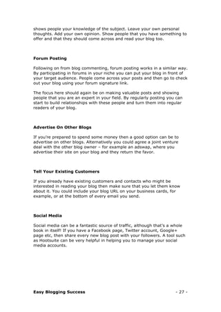 Easy Blogging Success - 27 -
shows people your knowledge of the subject. Leave your own personal
thoughts. Add your own opinion. Show people that you have something to
offer and that they should come across and read your blog too.
Forum Posting
Following on from blog commenting, forum posting works in a similar way.
By participating in forums in your niche you can put your blog in front of
your target audience. People come across your posts and then go to check
out your blog using your forum signature link.
The focus here should again be on making valuable posts and showing
people that you are an expert in your field. By regularly posting you can
start to build relationships with these people and turn them into regular
readers of your blog.
Advertise On Other Blogs
If you’re prepared to spend some money then a good option can be to
advertise on other blogs. Alternatively you could agree a joint venture
deal with the other blog owner – for example an adswap, where you
advertise their site on your blog and they return the favor.
Tell Your Existing Customers
If you already have existing customers and contacts who might be
interested in reading your blog then make sure that you let them know
about it. You could include your blog URL on your business cards, for
example, or at the bottom of every email you send.
Social Media
Social media can be a fantastic source of traffic, although that’s a whole
book in itself! If you have a Facebook page, Twitter account, Google+
page etc, then share every new blog post with your followers. A tool such
as Hootsuite can be very helpful in helping you to manage your social
media accounts.
 