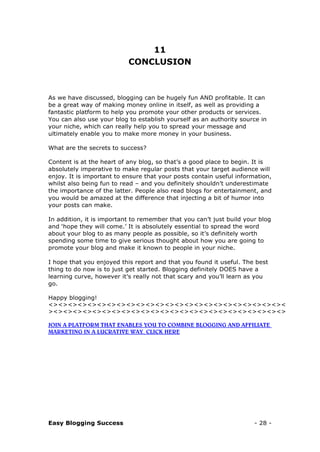 Easy Blogging Success - 28 -
11
CONCLUSION
As we have discussed, blogging can be hugely fun AND profitable. It can
be a great way of making money online in itself, as well as providing a
fantastic platform to help you promote your other products or services.
You can also use your blog to establish yourself as an authority source in
your niche, which can really help you to spread your message and
ultimately enable you to make more money in your business.
What are the secrets to success?
Content is at the heart of any blog, so that’s a good place to begin. It is
absolutely imperative to make regular posts that your target audience will
enjoy. It is important to ensure that your posts contain useful information,
whilst also being fun to read – and you definitely shouldn’t underestimate
the importance of the latter. People also read blogs for entertainment, and
you would be amazed at the difference that injecting a bit of humor into
your posts can make.
In addition, it is important to remember that you can’t just build your blog
and ‘hope they will come.’ It is absolutely essential to spread the word
about your blog to as many people as possible, so it’s definitely worth
spending some time to give serious thought about how you are going to
promote your blog and make it known to people in your niche.
I hope that you enjoyed this report and that you found it useful. The best
thing to do now is to just get started. Blogging definitely DOES have a
learning curve, however it’s really not that scary and you’ll learn as you
go.
Happy blogging!
<><><><><><><><><><><><><><><><><><><><><><><><><
><><><><><><><><><><><><><><><><><><><><><><><><>
JOIN A PLATFORM THAT ENABLES YOU TO COMBINE BLOGGING AND AFFILIATE
MARKETING IN A LUCRATIVE WAY. CLICK HERE
 