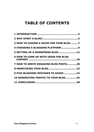 Easy Blogging Success - 3 -
TABLE OF CONTENTS
1 INTRODUCTION....................................................4
2 WHY START A BLOG? ............................................5
3 HOW TO CHOOSE A NICHE FOR YOUR BLOG .........7
4 CHOOSING A BLOGGING PLATFORM.....................9
5 SETTING UP A WORDPRESS BLOG ......................12
6 HOW TO COME UP WITH IDEAS FOR BLOG
CONTENT ............................................................18
7 HOW TO WRITE ENGAGING BLOG POSTS............20
8 MONETIZING YOUR BLOG...................................22
9 FIVE BLOGGING MISTAKES TO AVOID................24
10 GENERATING TRAFFIC TO YOUR BLOG .............26
11 CONCLUSION....................................................28
 