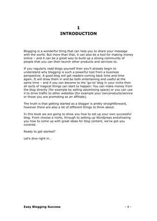 Easy Blogging Success - 4 -
1
INTRODUCTION
Blogging is a wonderful thing that can help you to share your message
with the world. But more than that, it can also be a tool for making money
online – and it can be a great way to build up a strong community of
people that you can then launch other products and services to.
If you regularly read blogs yourself then you’ll already begin to
understand why blogging is such a powerful tool from a business
perspective. A good blog will get readers coming back time and time
again. It will draw them in and be both entertaining and useful at the
same time – and if you can become to the ‘go-to’ blog in your niche then
all sorts of magical things can start to happen. You can make money from
the blog directly (for example by selling advertising space) or you can use
it to drive traffic to other websites (for example your own products/service
or those you are promoting as an affiliate).
The truth is that getting started as a blogger is pretty straightforward,
however there are also a lot of different things to think about.
In this book we are going to show you how to set up your own successful
blog. From choose a niche, through to setting up Wordpress andshowing
you how to come up with great ideas for blog content, we’ve got you
covered.
Ready to get started?
Let’s dive right in…
 