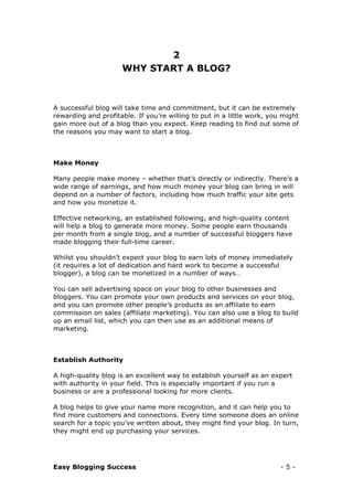 Easy Blogging Success - 5 -
2
WHY START A BLOG?
A successful blog will take time and commitment, but it can be extremely
rewarding and profitable. If you’re willing to put in a little work, you might
gain more out of a blog than you expect. Keep reading to find out some of
the reasons you may want to start a blog.
Make Money
Many people make money – whether that’s directly or indirectly. There’s a
wide range of earnings, and how much money your blog can bring in will
depend on a number of factors, including how much traffic your site gets
and how you monetize it.
Effective networking, an established following, and high-quality content
will help a blog to generate more money. Some people earn thousands
per month from a single blog, and a number of successful bloggers have
made blogging their full-time career.
Whilst you shouldn’t expect your blog to earn lots of money immediately
(it requires a lot of dedication and hard work to become a successful
blogger), a blog can be monetized in a number of ways…
You can sell advertising space on your blog to other businesses and
bloggers. You can promote your own products and services on your blog,
and you can promote other people’s products as an affiliate to earn
commission on sales (affiliate marketing). You can also use a blog to build
up an email list, which you can then use as an additional means of
marketing.
Establish Authority
A high-quality blog is an excellent way to establish yourself as an expert
with authority in your field. This is especially important if you run a
business or are a professional looking for more clients.
A blog helps to give your name more recognition, and it can help you to
find more customers and connections. Every time someone does an online
search for a topic you’ve written about, they might find your blog. In turn,
they might end up purchasing your services.
 