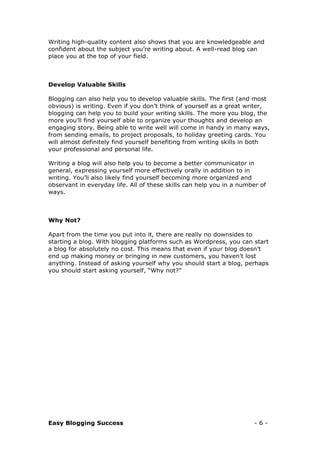 Easy Blogging Success - 6 -
Writing high-quality content also shows that you are knowledgeable and
confident about the subject you’re writing about. A well-read blog can
place you at the top of your field.
Develop Valuable Skills
Blogging can also help you to develop valuable skills. The first (and most
obvious) is writing. Even if you don’t think of yourself as a great writer,
blogging can help you to build your writing skills. The more you blog, the
more you’ll find yourself able to organize your thoughts and develop an
engaging story. Being able to write well will come in handy in many ways,
from sending emails, to project proposals, to holiday greeting cards. You
will almost definitely find yourself benefiting from writing skills in both
your professional and personal life.
Writing a blog will also help you to become a better communicator in
general, expressing yourself more effectively orally in addition to in
writing. You’ll also likely find yourself becoming more organized and
observant in everyday life. All of these skills can help you in a number of
ways.
Why Not?
Apart from the time you put into it, there are really no downsides to
starting a blog. With blogging platforms such as Wordpress, you can start
a blog for absolutely no cost. This means that even if your blog doesn’t
end up making money or bringing in new customers, you haven’t lost
anything. Instead of asking yourself why you should start a blog, perhaps
you should start asking yourself, “Why not?”
 