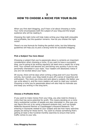 Easy Blogging Success - 7 -
3
HOW TO CHOOSE A NICHE FOR YOUR BLOG
When you first start blogging, you’ll hear a lot about choosing a niche.
Your niche encompasses both the subject of your blog and the target
audience who will be reading it.
Choosing the right niche will help make writing your blog both enjoyable
and profitable, but the question remains: how do you choose the right
niche?
There’s no one formula for finding the perfect niche, but the following
guidelines will help you to pick a strong niche for successful blogging.
Pick a Subject You Care About
Choosing a subject that you’re passionate about is certainly an important
consideration when choosing a niche. If you want to have a successful
blog, you’re going to be writing regularly (at least once a week) for a long
time. Your content will become dry and boring very quickly if you’re not
personally interested in your topic. Your readers will absolutely notice if
you are not excited about your topic.
Of course, there will be days when writing a blog post isn’t your favorite
activity, but overall, your blog needs to give off a sense of expertise and
enthusiasm. The more you know and care about a subject, the better you
can write about it, and the more readers will want to read your content.
Choosing a niche you’re passionate about will also help to motivate you
and keep you writing in the long term.
Choose a Profitable Niche
If you want to make money from your blog, you also need to choose a
niche that has some potential for profit. This means deciding on a niche
that a substantial number of people are also interested in. One way you
can figure this out is by using a keyword analysis tool, such as Google
AdWords Keyword Planner or Copyblogger’s Keyword Research. Try
entering in keywords related to your subject and see how many searches
people are doing for those terms. You want to choose something that’s
getting at least a few hundred monthly searches to ensure that some
traffic comes to your site.
 