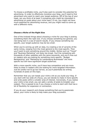 Easy Blogging Success - 8 -
To choose a profitable niche, you’ll also want to consider the potential for
advertising. In order to effectively monetize your blog, you’ll need to find
advertisers who want to reach your target audience. Off of the top of your
head, can you think of at least 3 companies who might be interested in
advertising on posts about your niche topic? If not, you might not have
much potential for advertising revenue, and you might need to come up
with a different niche.
Choose a Niche of the Right Size
One of the trickiest things about choosing a niche for your blog is picking
something that’s the right size. If you choose something too general, you
risk being lost in a sea of search results. If you choose something too
specific, your target audience may be too small.
When you’re coming up with an idea, try creating a list of variants of the
same niches, ranging from the most general to the most specific. Then
you’ll want to pick something around the middle. Niches such as “Travel”
and “Business Marketing” are likely too broad. You’ll be competing with
thousands of other websites with the same keywords, and you’ll miss out
on readers who are looking for something more specific. “Budget
Backpacking” and “Marketing for Landscaping Businesses” are more
specific but still have significant target audiences.
With a more specific niche, you’ll have less competition and are more
likely to draw in readers who are looking for more targeted information.
Just be careful not to go too narrow, as you’ll potentially be writing
hundreds of posts on this topic.
Remember that you can tweak your niche a bit as you build your blog. If
you start with too wide of a focus, you can decide to make it more specific
and write posts within a smaller area of interest. Conversely, if you realize
your niche is too small, you can add a variety of posts to broaden your
subject. This is easiest to do if you choose a niche to start with that has a
bit of flexibility for expansion or contraction.
If you do your research and choose something that you’re passionate
about, your niche is likely to help make your blog successful.
 