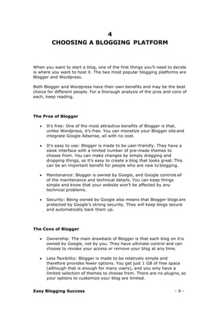 Easy Blogging Success - 9 -
4
CHOOSING A BLOGGING PLATFORM
When you want to start a blog, one of the first things you’ll need to decide
is where you want to host it. The two most popular blogging platforms are
Blogger and Wordpress.
Both Blogger and Wordpress have their own benefits and may be the best
choice for different people. For a thorough analysis of the pros and cons of
each, keep reading.
The Pros of Blogger
 It’s free: One of the most attractive benefits of Blogger is that,
unlike Wordpress, it’s free. You can monetize your Blogger site and
integrate Google Adsense, all with no cost.
 It’s easy to use: Blogger is made to be user-friendly. They have a
sleek interface with a limited number of pre-made themes to
choose from. You can make changes by simply dragging and
dropping things, so it’s easy to create a blog that looks great. This
can be an important benefit for people who are new to blogging.
 Maintenance: Blogger is owned by Google, and Google controls all
of the maintenance and technical details. You can keep things
simple and know that your website won’t be affected by any
technical problems.
 Security: Being owned by Google also means that Blogger blogs are
protected by Google’s strong security. They will keep blogs secure
and automatically back them up.
The Cons of Blogger
 Ownership: The main drawback of Blogger is that each blog on it is
owned by Google, not by you. They have ultimate control and can
choose to revoke your access or remove your blog at any time.
 Less flexibility: Blogger is made to be relatively simple and
therefore provides fewer options. You get just 1 GB of free space
(although that is enough for many users), and you only have a
limited selection of themes to choose from. There are no plugins, so
your options to customize your blog are limited.
 