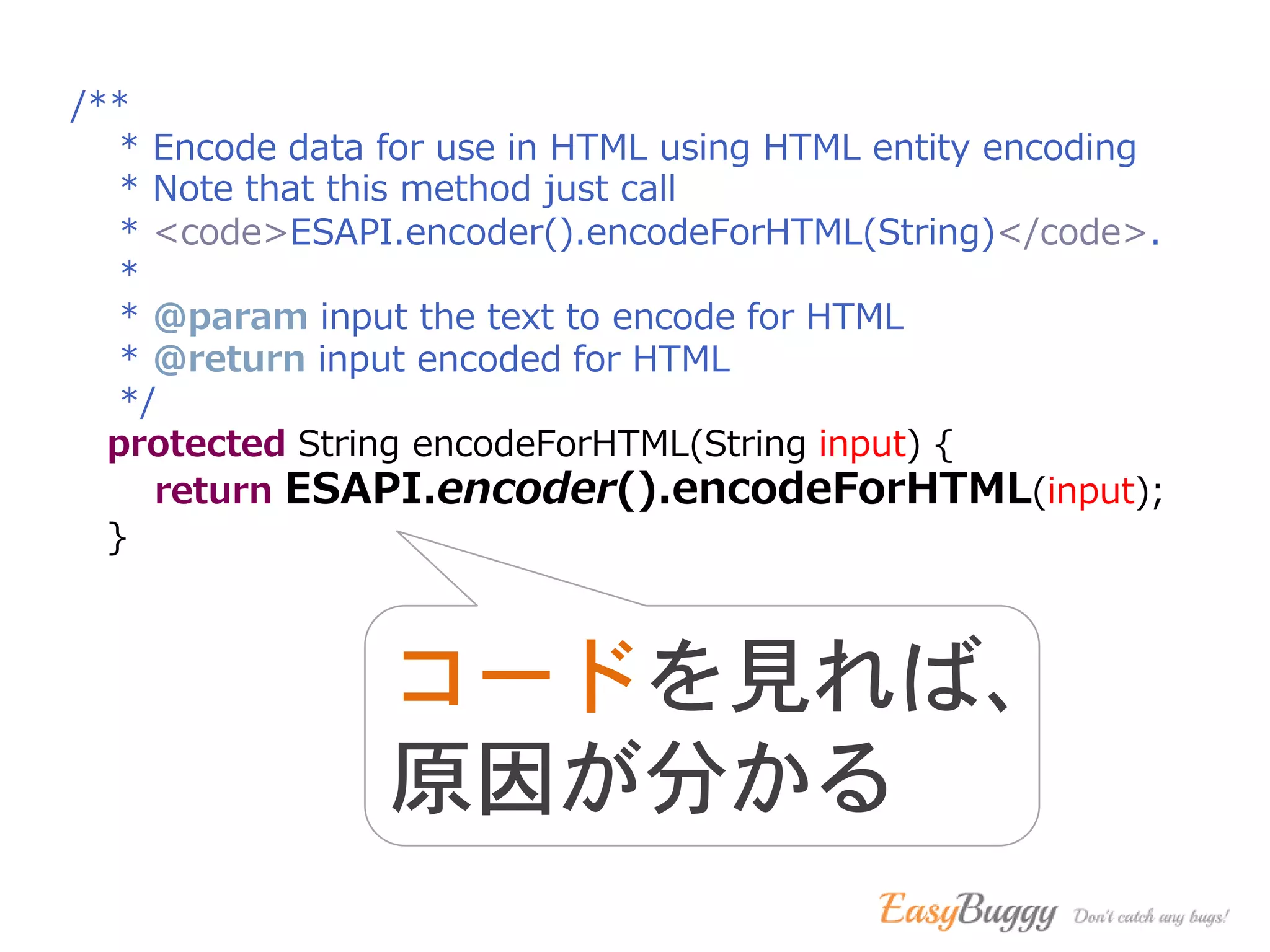 /**
* Encode data for use in HTML using HTML entity encoding
* Note that this method just call
* <code>ESAPI.encoder().encodeForHTML(String)</code>.
*
* @param input the text to encode for HTML
* @return input encoded for HTML
*/
protected String encodeForHTML(String input) {
return ESAPI.encoder().encodeForHTML(input);
}
コードを見れば、
原因が分かる
 
