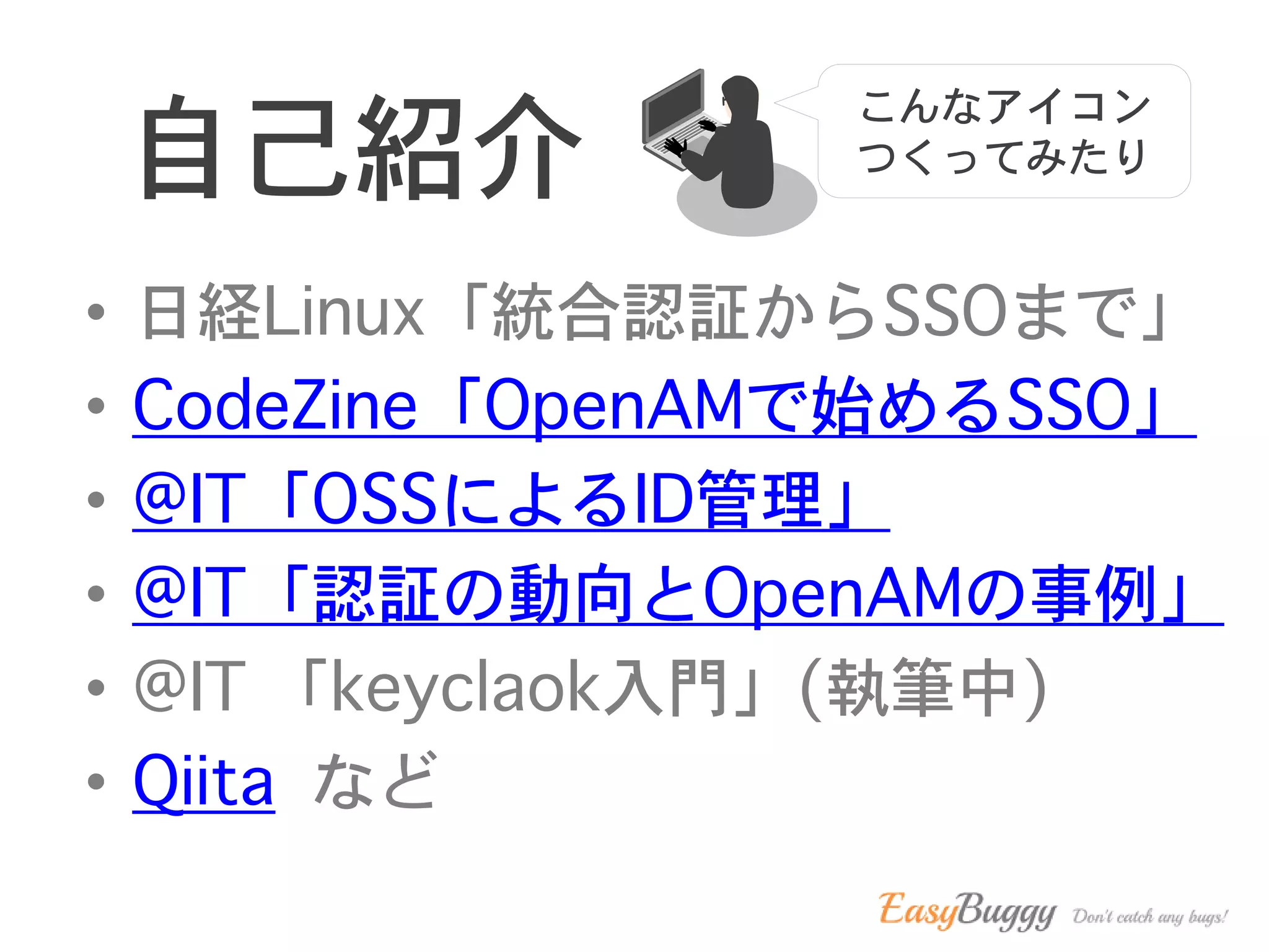自己紹介
• 日経Linux「統合認証からSSOまで」
• CodeZine「OpenAMで始めるSSO」
• @IT「OSSによるID管理」
• @IT「認証の動向とOpenAMの事例」
• @IT 「keyclaok入門」(執筆中)
• Qiita など
こんなアイコン
つくってみたり
 
