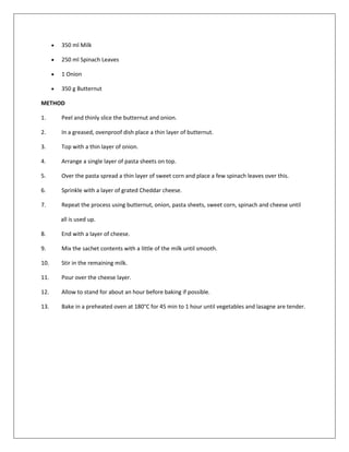 350 ml Milk
 250 ml Spinach Leaves
 1 Onion
 350 g Butternut
METHOD
1. Peel and thinly slice the butternut and onion.
2. In a greased, ovenproof dish place a thin layer of butternut.
3. Top with a thin layer of onion.
4. Arrange a single layer of pasta sheets on top.
5. Over the pasta spread a thin layer of sweet corn and place a few spinach leaves over this.
6. Sprinkle with a layer of grated Cheddar cheese.
7. Repeat the process using butternut, onion, pasta sheets, sweet corn, spinach and cheese until
all is used up.
8. End with a layer of cheese.
9. Mix the sachet contents with a little of the milk until smooth.
10. Stir in the remaining milk.
11. Pour over the cheese layer.
12. Allow to stand for about an hour before baking if possible.
13. Bake in a preheated oven at 180°C for 45 min to 1 hour until vegetables and lasagne are tender.
 