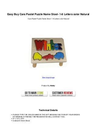 Easy Buy Cars Pastel Puzzle Name Stool- 1-8 Letters color Natural
Cars Pastel Puzzle Name Stool- 1-8 Letters color Natural
View large image
Product By Ababy
Technical Details
PLEASE TYPE THE CHILDS NAME IN THE GIFT MESSAGE SECTION OF YOUR ORDER,
OTHERWISE A FRIENDLY REPRESENTATIVE WILL CONTACT YOU.
9? x 12? x 8?H
Crafted Of: Birch Wood
 