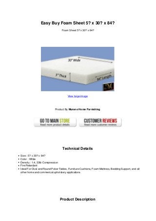 Easy Buy Foam Sheet 5? x 30? x 84?
Foam Sheet 5? x 30? x 84?
View large image
Product By Murano Home Furnishing
Technical Details
Size : 5? x 30? x 84?
Color : White
Density : 1.4, 33lb Compression
Fire Retardant
Ideal For Oval and Round Poker Tables, Furniture Cushions, Foam Mattress, Bedding Support, and all
other home and commerical upholstery applications
Product Description
 