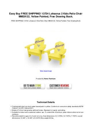 Easy Buy FREE SHIPPING! 13734 Lohasrus 2 Kids Patio Chair
MM20122, Yellow Painted, Free Drawing Book.
FREE SHIPPING! 13734 Lohasrus 2 Kids Patio Chair MM20122, Yellow Painted, Free Drawing Book.
View large image
Product By Home Furniture
Technical Details
Finished with dual non-toxic water-based paint in yellow. Conforms to consumer safety standards ASTM
F963-07/16 CFR 1500 & EN71.
Made of Fir from fast growing artificial forests. Resistant to insects and rotting.
Suitable for indoor and occasional outdoor use. To extend life of furniture, place indoors when not at use
outdoors.
Recommended for ages 2 to 6 and not a toy. Seat dimensions 12-1/4?W x 10-7/8?D x 7-7/8?H, overall
dimensions 19-3/8? x 18-3/8? x19-3/8?H. Max weight 80 lbs.
 