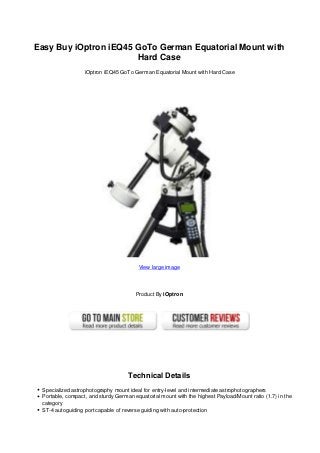 Easy Buy iOptron iEQ45 GoTo German Equatorial Mount with
Hard Case
iOptron iEQ45 GoTo German Equatorial Mount with Hard Case
View large image
Product By iOptron
Technical Details
Specialized astrophotography mount ideal for entry-level and intermediate astrophotographers
Portable, compact, and sturdy German equatorial mount with the highest Payload/Mount ratio (1.7) in the
category
ST-4 autoguiding port capable of reverse guiding with auto-protection
 