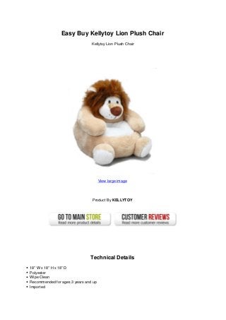 Easy Buy Kellytoy Lion Plush Chair
Kellytoy Lion Plush Chair
View large image
Product By KELLYTOY
Technical Details
18” W x 18” H x 18” D
Polyester
Wipe Clean
Recommended for ages 3 years and up
Imported
 