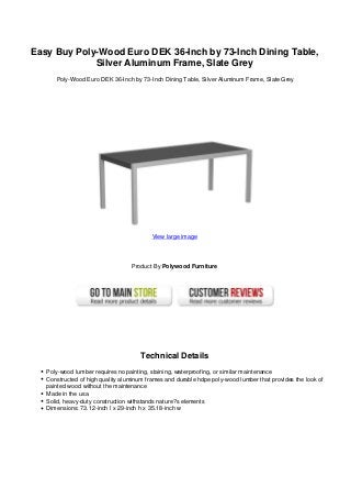 Easy Buy Poly-Wood Euro DEK 36-Inch by 73-Inch Dining Table,
Silver Aluminum Frame, Slate Grey
Poly-Wood Euro DEK 36-Inch by 73-Inch Dining Table, Silver Aluminum Frame, Slate Grey
View large image
Product By Polywood Furniture
Technical Details
Poly-wood lumber requires no painting, staining, waterproofing, or similar maintenance
Constructed of high quality aluminum frames and durable hdpe poly-wood lumber that provides the look of
painted wood without the maintenance
Made in the usa
Solid, heavy-duty construction withstands nature?s elements
Dimensions: 73.12-inch l x 29-inch h x 35.18-inch w
 
