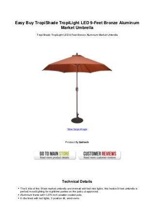 Easy Buy TropiShade TropiLight LED 9-Feet Bronze Aluminum
                     Market Umbrella
                 TropiShade TropiLight LED 9-Feet Bronze Aluminum Market Umbrella




                                            View large image




                                           Product By Galtech




                                        Technical Details
  The 6 ribs of this 9-feet market umbrella are trimmed with led mini lights. this festive 9-feet umbrella is
  perfect mood lighting for nighttime parties on the patio. ul-approved.
  Aluminum frame with 1.375-inch powder-coated pole.
  6 ribs lined with led lights, 3 position tilt, wind vents
 