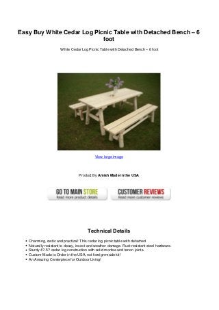 Easy Buy White Cedar Log Picnic Table with Detached Bench – 6
foot
White Cedar Log Picnic Table with Detached Bench – 6 foot
View large image
Product By Amish Made in the USA
Technical Details
Charming, rustic and practical! This cedar log picnic table with detached
Naturally resistant to decay, insect and weather damage. Rust-resistant steel hardware.
Sturdy 4?-5? cedar log construction with solid mortise and tenon joints.
Custom Made to Order in the USA, not foreign-made kit!
An Amazing Centerpiece for Outdoor Living!
 