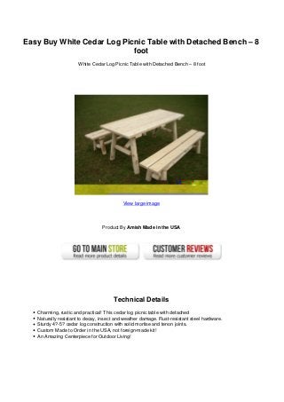Easy Buy White Cedar Log Picnic Table with Detached Bench – 8
foot
White Cedar Log Picnic Table with Detached Bench – 8 foot
View large image
Product By Amish Made in the USA
Technical Details
Charming, rustic and practical! This cedar log picnic table with detached
Naturally resistant to decay, insect and weather damage. Rust-resistant steel hardware.
Sturdy 4?-5? cedar log construction with solid mortise and tenon joints.
Custom Made to Order in the USA, not foreign-made kit!
An Amazing Centerpiece for Outdoor Living!
 