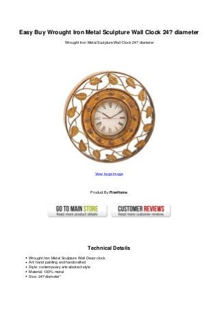 Easy Buy Wrought Iron Metal Sculpture Wall Clock 24? diameter
Wrought Iron Metal Sculpture Wall Clock 24? diameter
View large image
Product By FineHome
Technical Details
Wrought Iron Metal Sculpture Wall Decor clock
Art: hand painting and handcrafted
Style: contempoary arts abstract-style
Material: 100% metal
Size: 24? diameter”
 
