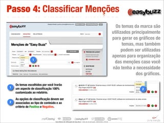 Passo 4: Classiﬁcar Menções
                                                                                                                                                         Os temas da marca são
                                                                                                                                                       utilizados principalmente
                                                                                                                                                       para gerar os gráﬁcos de
                                                                                                                                                             temas, mas também
                                                                                                                                                             podem ser utilizadas
                                                                                                                                                       apenas para organização
                1
                                                                                                                                                        das menções caso você
                                                                                                                                                       não tenha a necessidade
                                                                                                                                                                    dos gráﬁcos.

    Os temas escolhidos por você trarão
1   um aspecto de classiﬁcação 100%                                                                                                                                    2
    customizado ao relatório.

    As opções de classiﬁcação devem ser
2   associadas ao tipo de conteúdo e ao
    critério de Positivo e Negativo.



                                  Guia	
  Básico	
  de	
  U.lização	
  do	
  Easy	
  Buzz	
  –	
  Data	
  de	
  atualização:	
  28/03/2011	
  09:30.
 